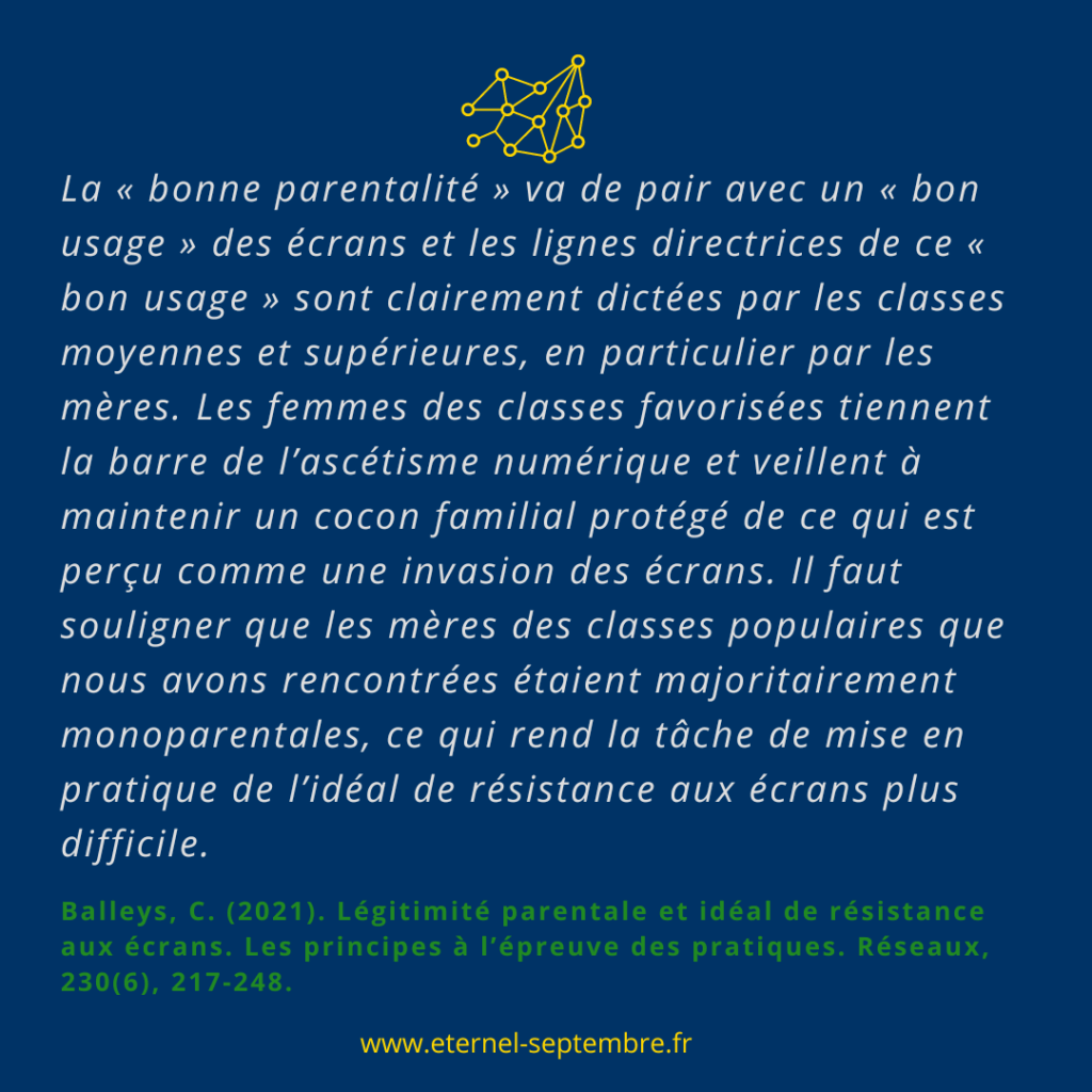Citation de Claire Balleys : "Le "bonne parentalité" va de pair avec un bon usage des écrans et des lignes directrices de ce "bon usage" sont clairement dictées par les classes moyennes et supérieures, en particulier par les mères. Les femmes des classes favorisées tiennent la barre de l’ascétisme numérique et veillent à maintenir un cocon familial protégé de ce qui est perçu comme une invasion des écrans. Il faut souligner que les mères des classes populaires que nous avons rencontrées étaient majoritairement monoparentales, ce qui rend la tâche de mise en pratique de l'idéal de resistance aux écrans plus difficile." 
